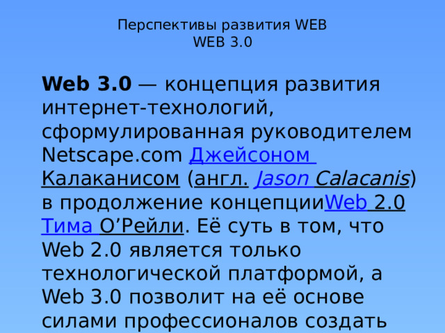 Перспективы развития WEB  WEB 3.0   Web 3.0  — концепция развития интернет-технологий, сформулированная руководителем Netscape.com  Джейсоном Калаканисом  ( англ.   Jason  Calacanis ) в продолжение концепции Web 2.0   Тима О’Рейли . Её суть в том, что Web 2.0 является только технологической платформой, а Web 3.0 позволит на её основе силами профессионалов создать высококачественный контент и сервисы. 