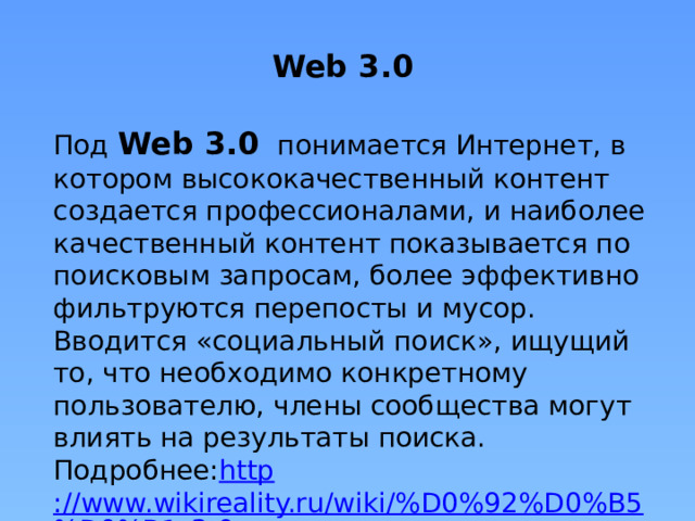 Web 3.0   Под Web 3.0   понимается Интернет, в котором высококачественный контент создается профессионалами, и наиболее качественный контент показывается по поисковым запросам, более эффективно фильтруются перепосты и мусор. Вводится «социальный поиск», ищущий то, что необходимо конкретному пользователю, члены сообщества могут влиять на результаты поиска.  Подробнее: http ://www.wikireality.ru/wiki/%D0%92%D0%B5%D0%B1_3.0 