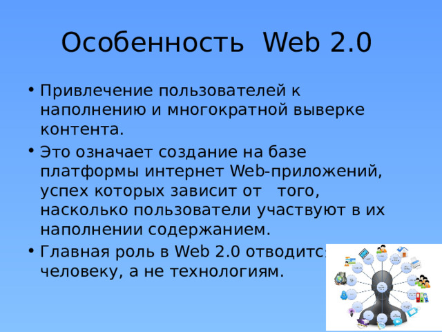 Особенность Web 2.0 Привлечение пользователей к наполнению и многократной выверке контента. Это означает создание на базе платформы интернет Web-приложений, успех которых зависит от того, насколько пользователи участвуют в их наполнении содержанием. Главная роль в Web 2.0 отводится человеку, а не технологиям. 