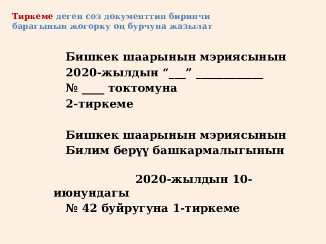 Тиркеме деген сөз документтин биринчи барагынын жогорку оң бурчуна жазылат   Бишкек шаарынын мэриясынын   2020-жылдын “___” ____________   № ____ токтомуна   2-тиркеме    Бишкек шаарынын мэриясынын   Билим берүү башкармалыгынын  2020-жылдын 10-июнундагы   № 42 буйругуна 1-тиркеме 