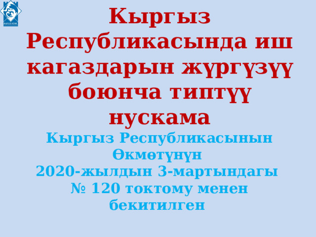 Кыргыз Республикасында иш кагаздарын жүргүзүү боюнча типтүү нускама  Кыргыз Республикасынын Өкмөтүнүн  2020-жылдын 3-мартындагы  № 120 токтому менен бекитилген  