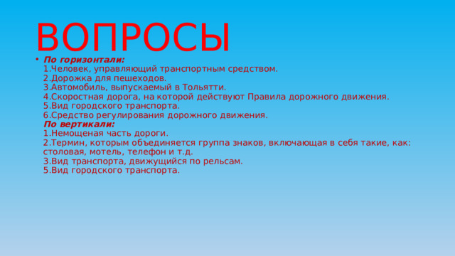 ВОПРОСЫ По горизонтали:  1.Человек, управляющий транспортным средством.  2.Дорожка для пешеходов.  3.Автомобиль, выпускаемый в Тольятти.  4.Скоростная дорога, на которой действуют Правила дорожного движения.  5.Вид городского транспорта.  6.Средство регулирования дорожного движения.  По вертикали:  1.Немощеная часть дороги.  2.Термин, которым объединяется группа знаков, включающая в себя такие, как: столовая, мотель, телефон и т.д.  3.Вид транспорта, движущийся по рельсам.  5.Вид городского транспорта. 