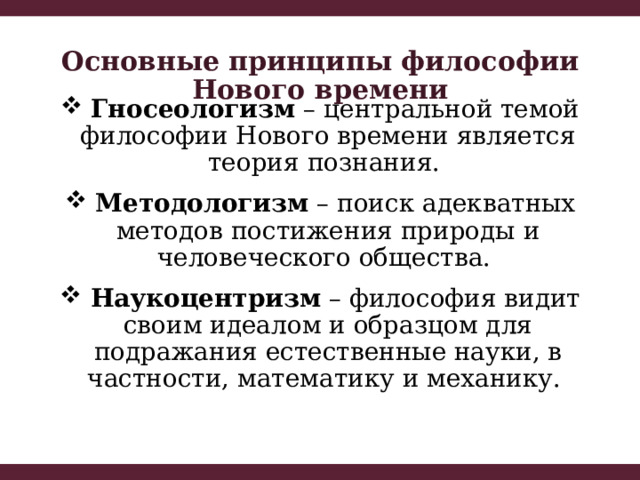 Основные принципы философии Нового времени  Гносеологизм – центральной темой философии Нового времени является теория познания.  Методологизм – поиск адекватных методов постижения природы и человеческого общества.  Наукоцентризм – философия видит своим идеалом и образцом для подражания естественные науки, в частности, математику и механику. 