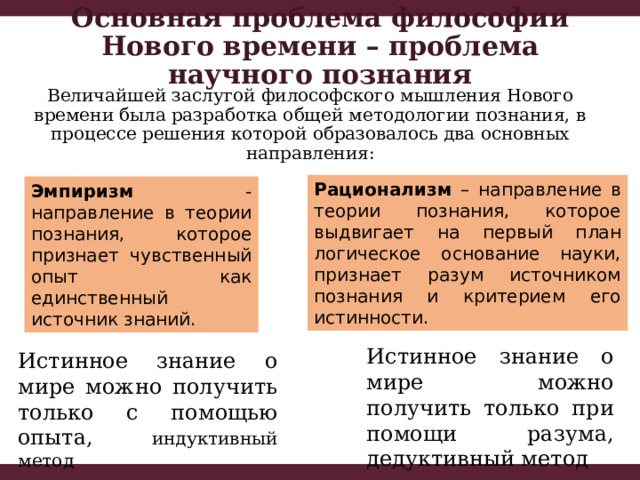 Основная проблема философии Нового времени – проблема научного познания Величайшей заслугой философского мышления Нового времени была разработка общей методологии познания, в процессе решения которой образовалось два основных направления: Рационализм – направление в теории познания, которое выдвигает на первый план логическое основание науки, признает разум источником познания и критерием его истинности. Эмпиризм - направление в теории познания, которое признает чувственный опыт как единственный источник знаний. Истинное знание о мире можно получить только при помощи разума, дедуктивный метод Истинное знание о мире можно получить только с помощью опыта, индуктивный метод 