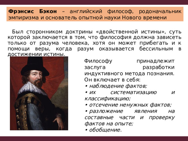 Фрэнсис Бэкон – английский философ, родоначальник эмпиризма и основатель опытной науки Нового времени  Был сторонником доктрины «двойственной истины», суть которой заключается в том, что философия должна зависеть только от разума человека, хотя он может прибегать и к помощи веры, когда разум оказывается бессильным в достижении истины. Философу принадлежит заслуга разработки индуктивного метода познания. Он включает в себя: •  наблюдение фактов; •  их систематизацию и классификацию; •  отсечение ненужных фактов; •  разложение явления на составные части и проверку фактов на опыте; •  обобщение. 