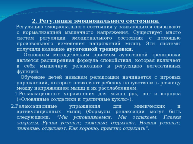 2. Регуляция эмоционального состояния.  Регуляцию эмоционального состояния у заикающихся связывают с нормализацией мышечного напряжения. Существует много систем регуляции эмоционального состояния с помощью произвольного изменения напряжений мышц. Эти системы получили название аутогенной тренировки.  Основным методическим приемом аутогенной тренировки является расширенная формула спокойствия, которая включает в себя мышечную релаксацию и регуляцию вегетативных функций.  Обучение детей навыкам релаксации начинается с игровых упражнений, которые позволяют ребенку почувствовать разницу между напряжением мышц и их расслаблением:  1.Релаксационные упражнения для мышц рук, ног и корпуса («Оловянные солдатики и  тряпичные куклы»). 2.Релаксационные упражнения для мимических и артикуляционных мышц (Формулы релаксации могут быть следующими: “Мы успокаиваемся. Мы отдыхаем. Глазки закрыты. Ручки усталые, тяжелые, отдыхают. Ножки усталые, тяжелые, отдыхают. Как хорошо, приятно отдыхать”. 