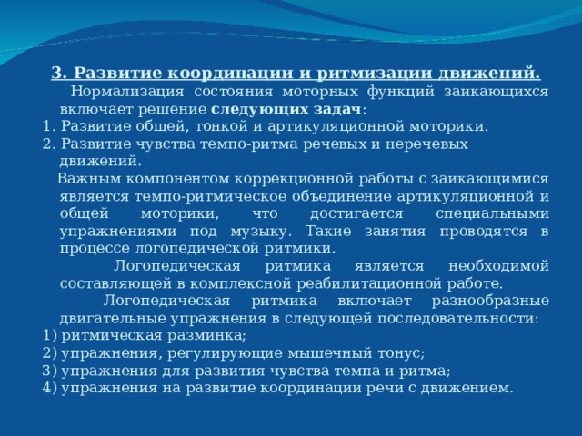 3. Развитие координации и ритмизации движений.  Нормализация состояния моторных функций заикающихся включает решение следующих задач : 1. Развитие общей, тонкой и артикуляционной моторики. 2. Развитие чувства темпо-ритма речевых и неречевых движений.  Важным компонентом коррекционной работы с заикающимися является темпо-ритмическое объединение артикуляционной и общей моторики, что достигается специальными упражнениями под музыку. Такие занятия проводятся в процессе логопедической ритмики.  Логопедическая ритмика является необходимой составляющей в комплексной реабилитационной работе.  Логопедическая ритмика включает разнообразные двигательные упражнения в следующей последовательности: 1) ритмическая разминка; 2) упражнения, регулирующие мышечный тонус; 3) упражнения для развития чувства темпа и ритма; 4) упражнения на развитие координации речи с движением. 