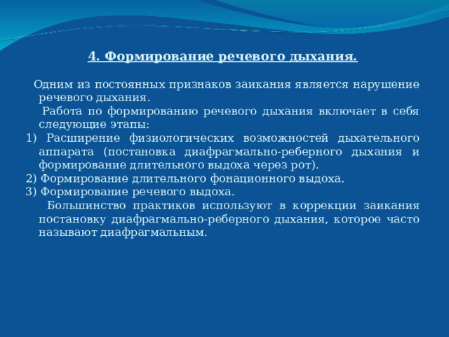 4. Формирование речевого дыхания.  Одним из постоянных признаков заикания является нарушение речевого дыхания.  Работа по формированию речевого дыхания включает в себя следующие этапы: 1) Расширение физиологических возможностей дыхательного аппарата (постановка диафрагмально-реберного дыхания и формирование длительного выдоха через рот). 2) Формирование длительного фонационного выдоха. 3) Формирование речевого выдоха.  Большинство практиков используют в коррекции заикания постановку диафрагмально-реберного дыхания, которое часто называют диафрагмальным.   