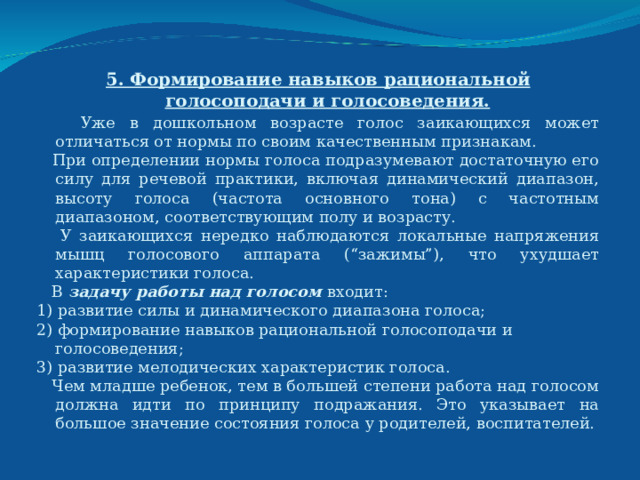 5. Формирование навыков рациональной голосоподачи и голосоведения.  Уже в дошкольном возрасте голос заикающихся может отличаться от нормы по своим качественным признакам.  При определении нормы голоса подразумевают достаточную его силу для речевой практики, включая динамический диапазон, высоту голоса (частота основного тона) с частотным диапазоном, соответствующим полу и возрасту.  У заикающихся нередко наблюдаются локальные напряжения мышц голосового аппарата (“зажимы”), что ухудшает характеристики голоса.  В задачу работы над голосом входит: 1) развитие силы и динамического диапазона голоса; 2) формирование навыков рациональной голосоподачи и голосоведения; 3) развитие мелодических характеристик голоса.   Чем младше ребенок, тем в большей степени работа над голосом должна идти по принципу подражания. Это указывает на большое значение состояния голоса у родителей, воспитателей. 