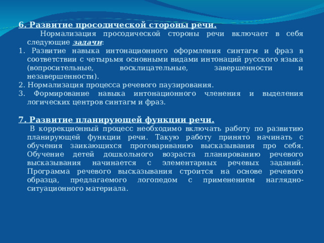 6. Развитие просодической стороны речи.  Нормализация просодической стороны речи включает в себя следующие задачи : 1. Развитие навыка интонационного оформления синтагм и фраз в соответствии с четырьмя основными видами интонаций русского языка (вопросительные, восклицательные, завершенности и незавершенности). 2. Нормализация процесса речевого паузирования. 3. Формирование навыка интонационного членения и выделения логических центров синтагм и фраз. 7. Развитие планирующей функции речи.   В коррекционный процесс необходимо включать работу по развитию планирующей функции речи. Такую работу принято начинать с обучения заикающихся проговариванию высказывания про себя. Обучение детей дошкольного возраста планированию речевого высказывания начинается с элементарных речевых заданий. Программа речевого высказывания строится на основе речевого образца, предлагаемого логопедом с применением наглядно-ситуационного материала.  