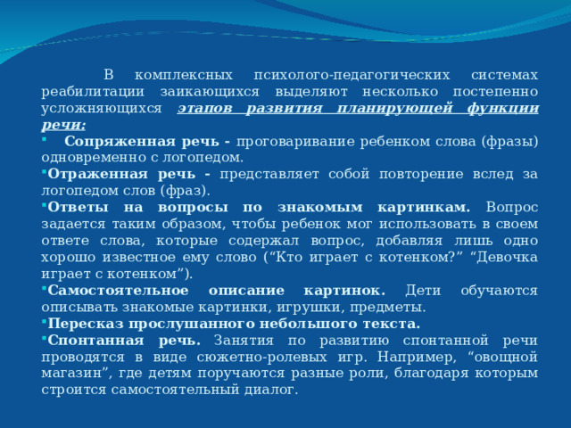  В комплексных психолого-педагогических системах реабилитации заикающихся выделяют несколько постепенно усложняющихся этапов развития планирующей функции речи:  Сопряженная речь - проговаривание ребенком слова (фразы) одновременно с логопедом. Отраженная речь - представляет собой повторение вслед за логопедом слов (фраз). Ответы на вопросы по знакомым картинкам. Вопрос задается таким образом, чтобы ребенок мог использовать в своем ответе слова, которые содержал вопрос, добавляя лишь одно хорошо известное ему слово (“Кто играет с котенком?” “Девочка играет с котенком”). Самостоятельное описание картинок. Дети обучаются описывать знакомые картинки, игрушки, предметы. Пересказ прослушанного небольшого текста.  Спонтанная речь. Занятия по развитию спонтанной речи проводятся в виде сюжетно-ролевых игр. Например, “овощной магазин”, где детям поручаются разные роли, благодаря которым строится самостоятельный диалог.  
