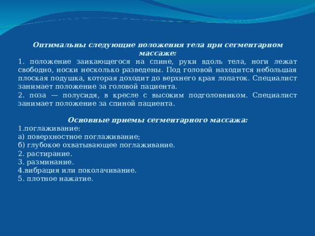 Оптимальны следующие положения тела при сегментарном массаже: 1. положение заикающегося на спине, руки вдоль тела, ноги лежат свободно, носки несколько разведены. Под головой находится небольшая плоская подушка, которая доходит до верхнего края лопаток. Специалист занимает положение за головой пациента. 2. поза — полусидя, в кресле с высоким подголовником. Специалист занимает положение за спиной пациента.  Основные приемы сегментарного массажа: поглаживание: а) поверхностное поглаживание; б) глубокое охватывающее поглаживание. 2. растирание. 3. разминание. 4.вибрация или поколачивание. 5. плотное нажатие. 