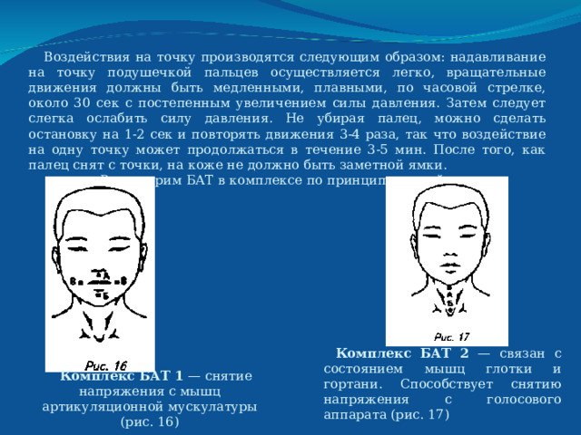  Воздействия на точку производятся следующим образом: надавливание на точку подушечкой пальцев осуществляется легко, вращательные движения должны быть медленными, плавными, по часовой стрелке, около 30 сек с постепенным увеличением силы давления. Затем следует слегка ослабить силу давления. Не убирая палец, можно сделать остановку на 1-2 сек и повторять движения 3-4 раза, так что воздействие на одну точку может продолжаться в течение 3-5 мин. После того, как палец снят с точки, на коже не должно быть заметной ямки.   Рассмотрим БАТ в комплексе по принципу воздействия: Комплекс БАТ  2 — связан с состоянием мышц глотки и гортани. Способствует снятию напряжения с голосового аппарата (рис. 17) Комплекс БАТ 1 — снятие напряжения с мышц артикуляционной мускулатуры (рис. 16) 