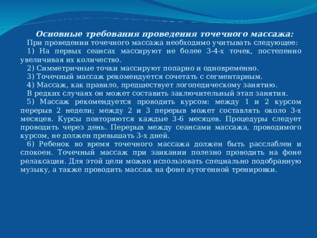 Основные требования проведения точечного массажа: При проведении точечного массажа необходимо учитывать следующее: 1) На первых сеансах массируют не более 3-4-х точек, постепенно увеличивая их количество. 2) Симметричные точки массируют попарно и одновременно. 3) Точечный массаж рекомендуется сочетать с сегментарным. 4) Массаж, как правило, предшествует логопедическому занятию. В редких случаях он может составить заключительный этап занятия. 5) Массаж рекомендуется проводить курсом: между 1 и 2 курсом перерыв 2 недели; между 2 и 3 перерыв может составлять около 3-х месяцев. Курсы повторяются каждые 3-6 месяцев. Процедуры следует проводить через день. Перерыв между сеансами массажа, проводимого курсом, не должен превышать 3-х дней. 6) Ребенок во время точечного массажа должен быть расслаблен и спокоен. Точечный массаж при заикании полезно проводить на фоне релаксации. Для этой цели можно использовать специально подобранную музыку, а также проводить массаж на фоне аутогенной тренировки. 