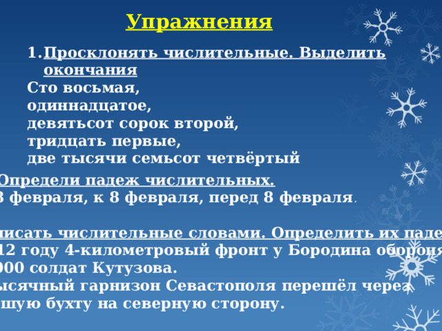 Упражнения Просклонять числительные. Выделить окончания Сто восьмая, одиннадцатое, девятьсот сорок второй, тридцать первые, две тысячи семьсот четвёртый 2. Определи падеж числительных. О 8 февраля, к 8 февраля, перед 8 февраля . 3.Записать числительные словами. Определить их падеж. В 1812 году 4-километровый фронт у Бородина обороняли 120 000 солдат Кутузова. 40-тысячный гарнизон Севастополя перешёл через Большую бухту на северную сторону. 