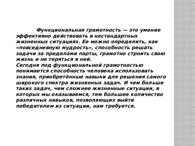  Функциональная грамотность — это умение эффективно действовать в нестандартных жизненных ситуациях. Ее можно определить, как «повседневную мудрость», способность решать задачи за пределами парты, грамотно строить свою жизнь и не теряться в ней. Сегодня под функциональной грамотностью понимается способность человека использовать знания, приобретённые навыки для решения самого широкого спектра жизненных задач. И чем больше таких задач, чем сложнее жизненные ситуации, в которых мы оказываемся, тем большее количество различных навыков, позволяющих выйти победителем из ситуации, нам требуется. 