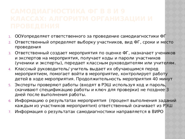 Самодиагностика ФГ в 8 и 9 классах: алгоритм организации и проведения ООУопределяет ответственного за проведение самодиагностики ФГ Ответственный определяет выборку участников, вид ФГ, сроки и место проведения Ответственный создает мероприятия по оценке ФГ, назначает учеников и экспертов на мероприятия, получает коды и пароли участников (ученики и эксперты), передает классным руководителям или учителям. Классный руководитель/ учитель выдает их обучающимся перед мероприятием, помогает войти в мероприятие, контролирует работу детей в ходе мероприятия. Продолжительность мероприятия 40 минут Эксперты проверяют работы (входят в РЭШ используя код и пароль, скачивают спецификацию работы и ключ для проверки) не позднее 3 дней после выполнения работы. Информацию о результатах мероприятия (процент выполнения заданий каждым из участников мероприятия) ответственный скачивает из РЭШ Информация о результатах самодиагностики направляется в ВИРО 