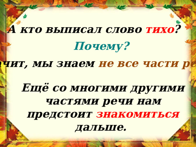 А кто выписал слово тихо ? Почему? Значит, мы знаем не все части речи?  Ещё со многими другими частями речи нам предстоит знакомиться дальше. 