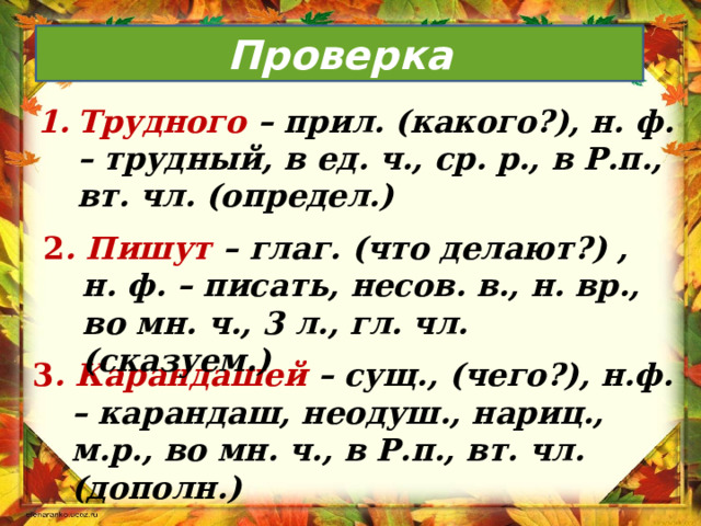 Проверка Трудного – прил. (какого?), н. ф. – трудный, в ед. ч., ср. р., в Р.п., вт. чл. (определ.) 2 . Пишут – глаг. (что делают?) , н. ф. – писать, несов. в., н. вр., во мн. ч., 3 л., гл. чл. (сказуем.) 3 . Карандашей – сущ., (чего?), н.ф. – карандаш, неодуш., нариц., м.р., во мн. ч., в Р.п., вт. чл. (дополн.) 