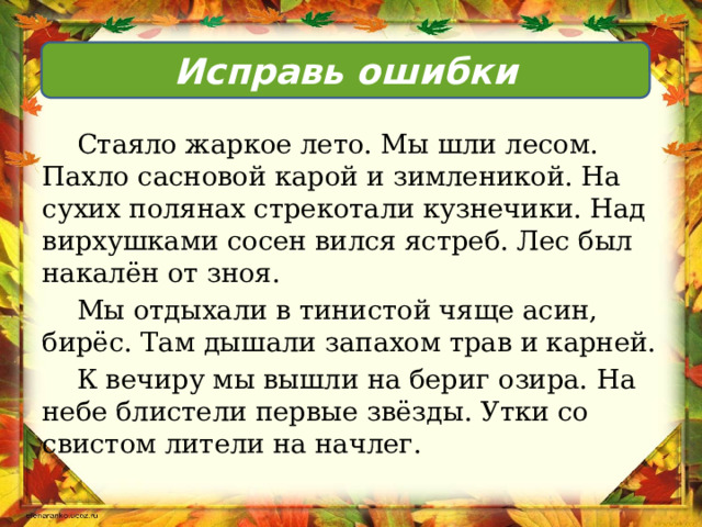 Исправь ошибки  Стаяло жаркое лето. Мы шли лесом. Пахло сасновой карой и зимленикой. На сухих полянах стрекотали кузнечики. Над вирхушками сосен вился ястреб. Лес был накалён от зноя.  Мы отдыхали в тинистой чяще асин, бирёс. Там дышали запахом трав и карней.  К вечиру мы вышли на бериг озира. На небе блистели первые звёзды. Утки со свистом лители на начлег. 