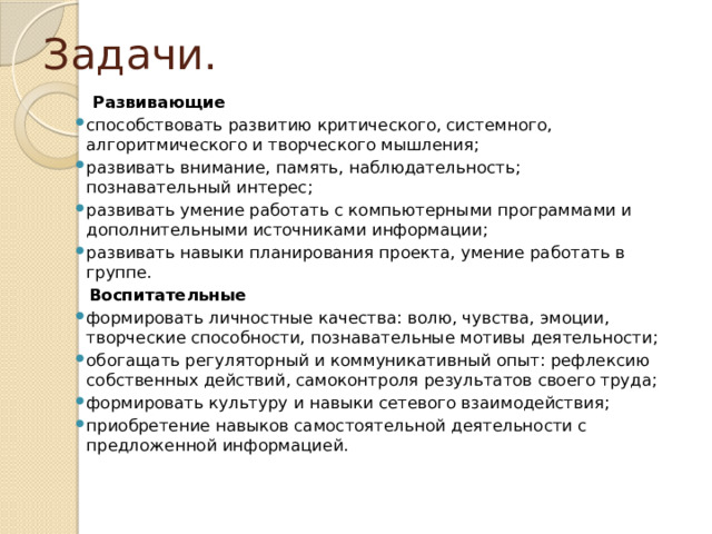 Задачи.  Развивающие способствовать развитию критического, системного, алгоритмического и творческого мышления; развивать внимание, память, наблюдательность; познавательный интерес; развивать умение работать с компьютерными программами и дополнительными источниками информации; развивать навыки планирования проекта, умение работать в группе.  Воспитательные формировать личностные качества: волю, чувства, эмоции, творческие способности, познавательные мотивы деятельности; обогащать регуляторный и коммуникативный опыт: рефлексию собственных действий, самоконтроля результатов своего труда; формировать культуру и навыки сетевого взаимодействия; приобретение навыков самостоятельной деятельности с предложенной информацией. 