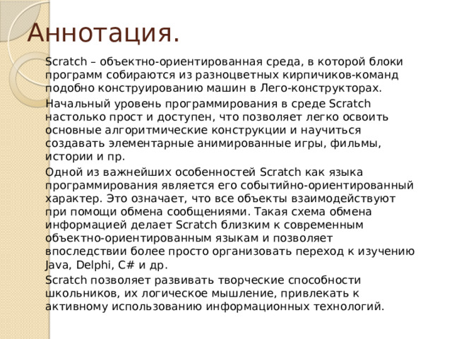 Аннотация. Scratch – объектно-ориентированная среда, в которой блоки программ собираются из разноцветных кирпичиков-команд подобно конструированию машин в Лего-конструкторах. Начальный уровень программирования в среде Scratch настолько прост и доступен, что позволяет легко освоить основные алгоритмические конструкции и научиться создавать элементарные анимированные игры, фильмы, истории и пр. Одной из важнейших особенностей Scratch как языка программирования является его событийно-ориентированный характер. Это означает, что все объекты взаимодействуют при помощи обмена сообщениями. Такая схема обмена информацией делает Scratch близким к современным объектно-ориентированным языкам и позволяет впоследствии более просто организовать переход к изучению Java, Delphi, C# и др. Scratch позволяет развивать творческие способности школьников, их логическое мышление, привлекать к активному использованию информационных технологий. 