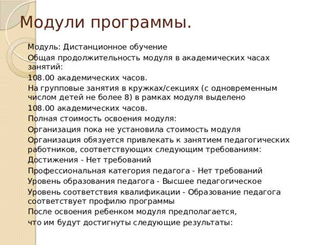 Модули программы. Модуль: Дистанционное обучение Общая продолжительность модуля в академических часах занятий: 108.00 академических часов. На групповые занятия в кружках/секциях (с одновременным числом детей не более 8) в рамках модуля выделено 108.00 академических часов. Полная стоимость освоения модуля: Организация пока не установила стоимость модуля Организация обязуется привлекать к занятием педагогических работников, соответствующих следующим требованиям: Достижения - Нет требований Профессиональная категория педагога - Нет требований Уровень образования педагога - Высшее педагогическое Уровень соответствия квалификации - Образование педагога соответствует профилю программы После освоения ребенком модуля предполагается, что им будут достигнуты следующие результаты: 