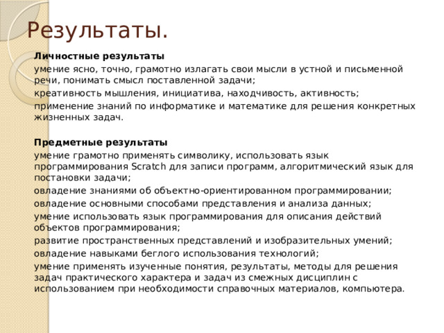 Результаты. Личностные результаты умение ясно, точно, грамотно излагать свои мысли в устной и письменной речи, понимать смысл поставленной задачи; креативность мышления, инициатива, находчивость, активность; применение знаний по информатике и математике для решения конкретных жизненных задач. Предметные результаты умение грамотно применять символику, использовать язык программирования Scratch для записи программ, алгоритмический язык для постановки задачи; овладение знаниями об объектно-ориентированном программировании; овладение основными способами представления и анализа данных; умение использовать язык программирования для описания действий объектов программирования; развитие пространственных представлений и изобразительных умений; овладение навыками беглого использования технологий; умение применять изученные понятия, результаты, методы для решения задач практического характера и задач из смежных дисциплин с использованием при необходимости справочных материалов, компьютера. 