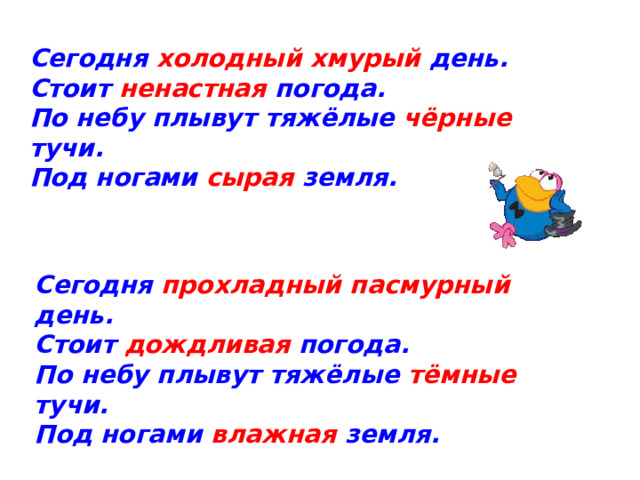 Сегодня холодный хмурый день. Стоит ненастная погода. По небу плывут тяжёлые чёрные тучи. Под ногами сырая земля. Сегодня прохладный пасмурный день. Стоит дождливая погода. По небу плывут тяжёлые тёмные тучи. Под ногами влажная земля.  