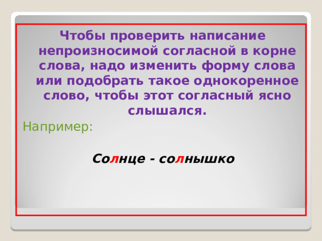 Чтобы проверить написание непроизносимой согласной в корне слова, надо изменить форму слова или подобрать такое однокоренное слово, чтобы этот согласный ясно слышался. Например: Со л нце - со л нышко 