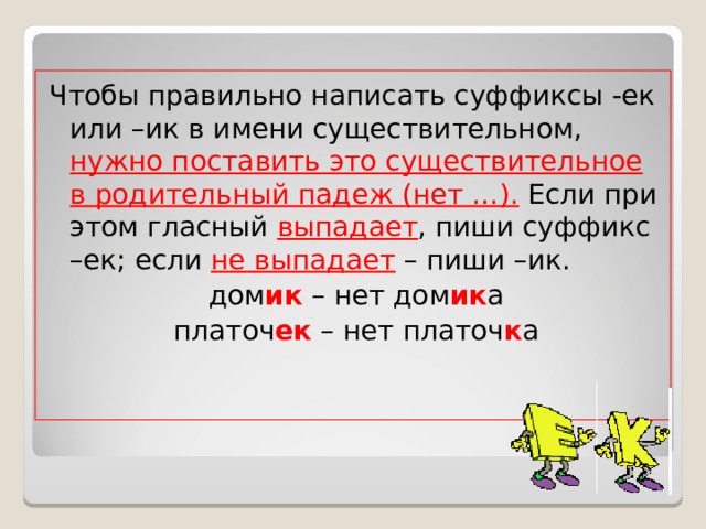 Чтобы правильно написать суффиксы -ек или –ик в имени существительном, нужно поставить это существительное в родительный падеж (нет …). Если при этом гласный выпадает , пиши суффикс –ек; если не выпадает – пиши –ик. дом ик – нет дом ик а платоч ек – нет платоч к а 