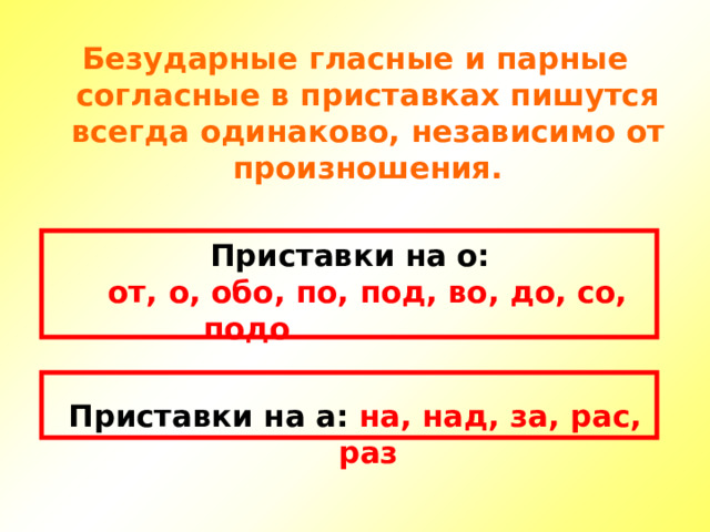 Безударные гласные и парные согласные в приставках пишутся всегда одинаково, независимо от произношения.  Приставки на о:  от, о, обо, по, под, во, до, со, подо   Приставки на а: на, над, за, рас, раз 