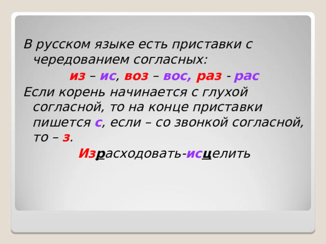 В русском языке есть приставки с чередованием согласных: из – ис , воз – вос, раз - рас Если корень начинается с глухой согласной, то на конце приставки пишется с , если – со звонкой согласной, то – з . Из р асходовать- ис ц елить 