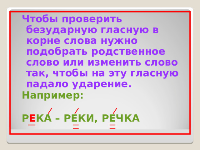 Чтобы проверить безударную гласную в корне слова нужно подобрать родственное слово или изменить слово так, чтобы на эту гласную падало ударение. Например:  Р Е КА – РЕКИ, РЕЧКА Чтобы проверить безударную гласную в корне слова нужно подобрать родственное слово или изменить слово так, чтобы на эту гласную падало ударение. Например:  Р Е КА – РЕКИ, РЕЧКА 