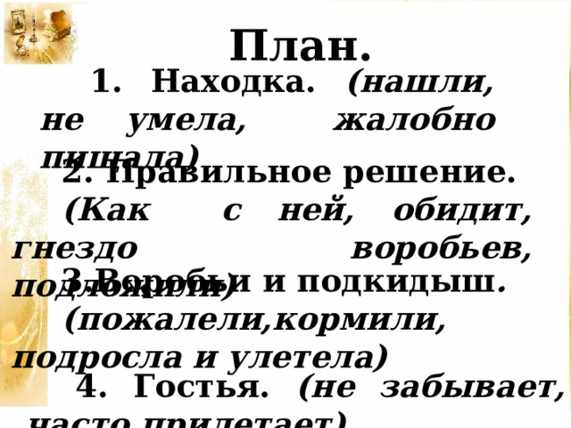 План. 1. Находка. (нашли, не умела, жалобно пищала) 2. Правильное решение. (Как с ней, обидит, гнездо воробьев, подложили) 3.Воробьи и подкидыш . (пожалели,кормили, подросла и улетела) 4. Гостья. (не забывает, часто прилетает) 