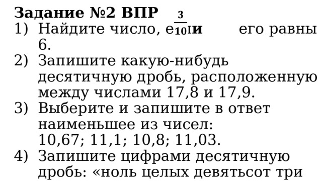 Задание №2 ВПР Найдите число, есл и его равны 6. Запишите какую-нибудь десятичную дробь, расположенную между числами 17,8 и 17,9. Выберите и запишите в ответ наименьшее из чисел:  10,67; 11,1; 10,8; 11,03. Запишите цифрами десятичную дробь: «ноль целых девятьсот три десятитысячных». 