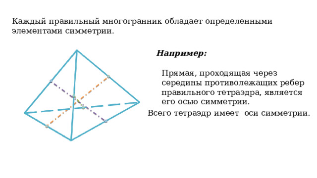Каждый правильный многогранник обладает определенными элементами симметрии. Например: Прямая, проходящая через середины противолежащих ребер правильного тетраэдра, является его осью симметрии. Всего тетраэдр имеет оси симметрии.   