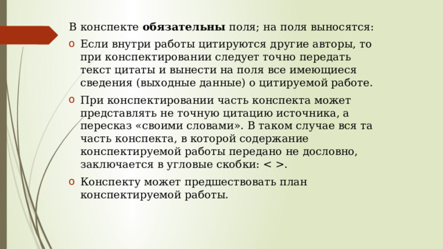 В конспекте обязательны поля; на поля выносятся: Если внутри работы цитируются другие авторы, то при конспектировании следует точно передать текст цитаты и вынести на поля все имеющиеся сведения (выходные данные) о цитируемой работе. При конспектировании часть конспекта может представлять не точную цитацию источника, а пересказ «своими словами». В таком случае вся та часть конспекта, в которой содержание конспектируемой работы передано не дословно, заключается в угловые скобки: . Конспекту может предшествовать план конспектируемой работы. 