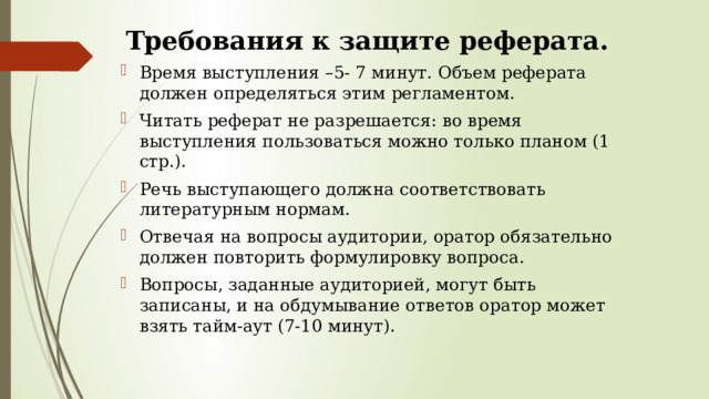 Требования к защите реферата. Время выступления –5- 7 минут. Объем реферата должен определяться этим регламентом. Читать реферат не разрешается: во время выступления пользоваться можно только планом (1 стр.). Речь выступающего должна соответствовать литературным нормам. Отвечая на вопросы аудитории, оратор обязательно должен повторить формулировку вопроса. Вопросы, заданные аудиторией, могут быть записаны, и на обдумывание ответов оратор может взять тайм-аут (7-10 минут). 