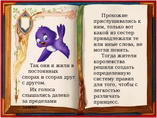 Прохожие прислушивались к ним, только вот какой из сестер принадлежали те или иные слова, не могли понять. Тогда жители королевства решили создать определенную систему правил для того, чтобы с легкостью различать принцесс. Так они и жили в постоянных спорах и ссорах друг с другом. Их голоса слышались далеко за пределами замка. 