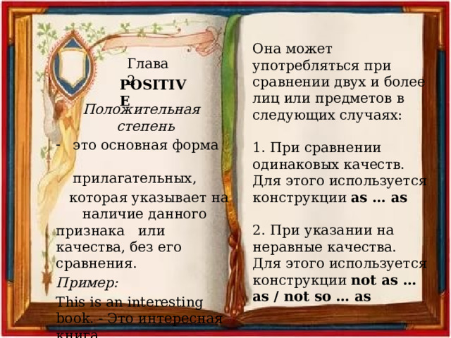 Она может употребляться при сравнении двух и более лиц или предметов в следующих случаях: 1. При сравнении одинаковых качеств. Для этого используется конструкции as … as 2. При указании на неравные качества. Для этого используется конструкции not as … as / not so … as Глава 2 POSITIVE Положительная степень это основная форма прилагательных,  которая указывает на наличие данного признака или качества, без его сравнения. Пример: This is an interesting book. - Это интересная книга. 