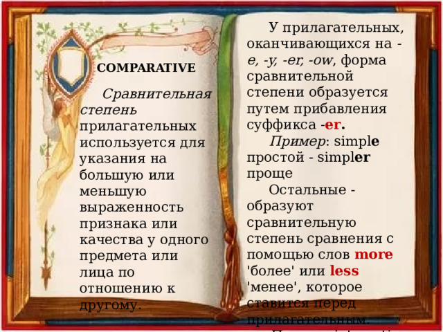 У прилагательных, оканчивающихся на -e, -y, -er, -ow , форма сравнительной степени образуется путем прибавления суффикса - er . Пример : simpl e простой - simpl er проще Остальные - образуют сравнительную степень сравнения с помощью слов more 'более' или less 'менее', которое ставится перед прилагательным. Пример : interesting - more (less) interesting более (менее) интересный COMPARATIVE Сравнительная степень прилагательных используется для указания на большую или меньшую выраженность признака или качества у одного предмета или лица по отношению к другому. 