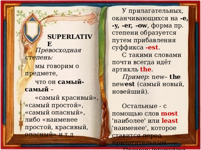 У прилагательных, оканчивающихся на -e, -y, -er, -ow , форма пр. степени образуется путем прибавления суффикса -est . С такими словами почти всегда идёт артикль the . Пример : new– the new est (самый новый, новейший). Остальные - с помощью слов most 'наиболее' или least 'наименее', которое ставится перед прилагательным. Пример: interesting - most (least) interesting самый (наименее) интересный SUPERLATIVE Превосходная степень: мы говорим о предмете, что он самый-самый – «самый красивый», «самый простой», «самый опасный», либо «наименее простой, красивый, опасный» и т.д 