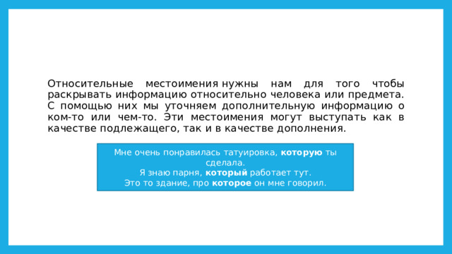 Относительные местоимения нужны нам для того чтобы раскрывать информацию относительно человека или предмета. C помощью них мы уточняем дополнительную информацию о ком-то или чем-то. Эти местоимения могут выступать как в качестве подлежащего, так и в качестве дополнения. Мне очень понравилась татуировка,  которую  ты сделала.  Я знаю парня,  который  работает тут.  Это то здание, про  которое  он мне говорил. 