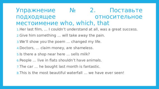 Упражнение № 2. Поставьте подходящее относительное местоимение who, which, that Her last film, … I couldn’t understand at all, was a great success. Give him something … will take away the pain. We’ll show you the poem … changed my life. Doctors, … claim money, are shameless. Is there a shop near here … sells milk? People … live in flats shouldn’t have animals. The car … he bought last month is fantastic. This is the most beautiful waterfall … we have ever seen! 