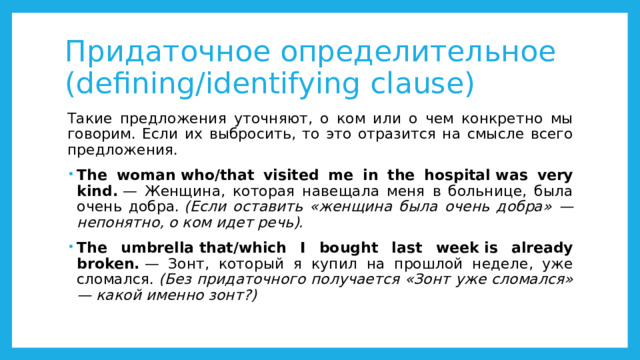 Придаточное определительное (defining/identifying clause) Такие предложения уточняют, о ком или о чем конкретно мы говорим. Если их выбросить, то это отразится на смысле всего предложения. The woman who/that visited me in the hospital was very kind.  — Женщина, которая навещала меня в больнице, была очень добра.  (Если оставить «женщина была очень добра» — непонятно, о ком идет речь). The umbrella that/which I bought last week is already broken.  — Зонт, который я купил на прошлой неделе, уже сломался.  (Без придаточного получается «Зонт уже сломался» — какой именно зонт?) 