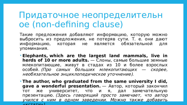 Придаточное неопределительное (non-defining clause) Такие предложения добавляют информацию, которую можно выбросить из предложения, не потеряв сути. Т. е. они дают информацию, которая не является обязательной для упоминания. Elephants, which are the largest land mammals, live in herds of 10 or more adults.  — Слоны, самые большие земные млекопитающие, живут в стадах из 10 и более взрослых особей.  (Про самых больших млекопитающих — скорее, необязательное энциклопедическое уточнение). The author, who graduated from the same university I did, gave a wonderful presentation.  — Автор, который закончил тот же университет, что и я, дал замечательную презентацию.  (Здесь говорящий просто замечает, что автор учился с ним в одном заведении. Можно также добавить «кстати»). 