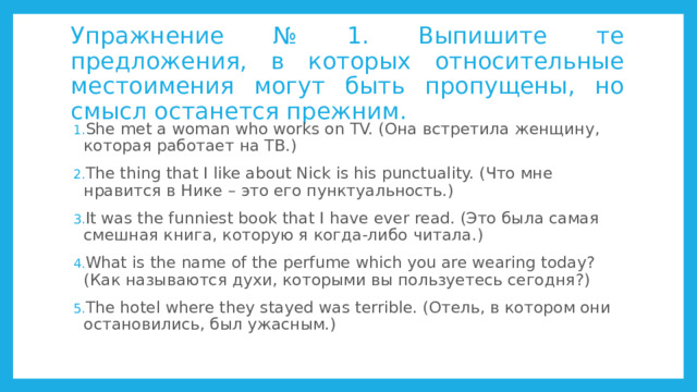Упражнение № 1. Выпишите те предложения, в которых относительные местоимения могут быть пропущены, но смысл останется прежним. She met a woman who works on TV. (Она встретила женщину, которая работает на ТВ.) The thing that I like about Nick is his punctuality. (Что мне нравится в Нике – это его пунктуальность.) It was the funniest book that I have ever read. (Это была самая смешная книга, которую я когда-либо читала.) What is the name of the perfume which you are wearing today? (Как называются духи, которыми вы пользуетесь сегодня?) The hotel where they stayed was terrible. (Отель, в котором они остановились, был ужасным.) 