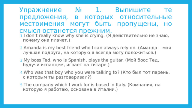 Упражнение № 1. Выпишите те предложения, в которых относительные местоимения могут быть пропущены, но смысл останется прежним. I don’t really know why she is crying. (Я действительно не знаю, почему она плачет.) Amanda is my best friend who I can always rely on. (Аманда – моя лучшая подруга, на которую я всегда могу положиться.) My boss Ted, who is Spanish, plays the guitar. (Мой босс Тед, будучи испанцем, играет на гитаре.) Who was that boy who you were talking to? (Кто был тот парень, с которым ты разговаривал?) The company which I work for is based in Italy. (Компания, на которую я работаю, основана в Италии.) 