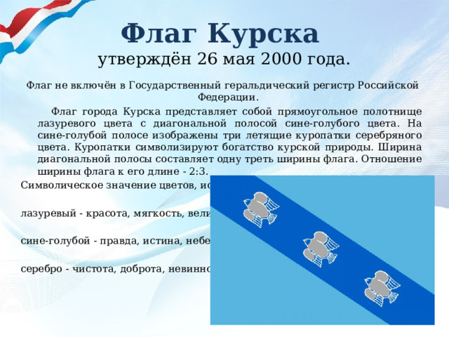 Флаг Курска  утверждён 26 мая 2000 года.  Флаг не включён в Государственный геральдический регистр Российской Федерации.  Флаг города Курска представляет собой прямоугольное полотнище лазуревого цвета с диагональной полосой сине-голубого цвета. На сине-голубой полосе изображены три летящие куропатки серебряного цвета. Куропатки символизируют богатство курской природы. Ширина диагональной полосы составляет одну треть ширины флага. Отношение ширины флага к его длине - 2:3. Символическое значение цветов, используемых в флаге: лазуревый - красота, мягкость, величие; сине-голубой - правда, истина, небеса; серебро - чистота, доброта, невинность. 